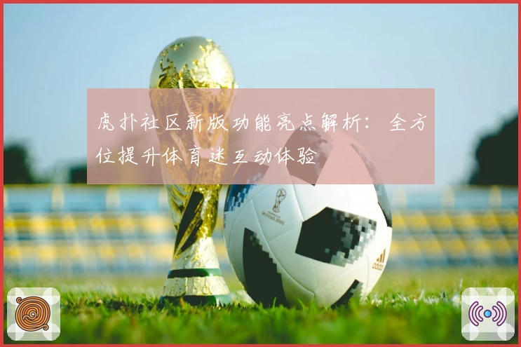 虎扑社区新版功能亮点解析：全方位提升体育迷互动体验