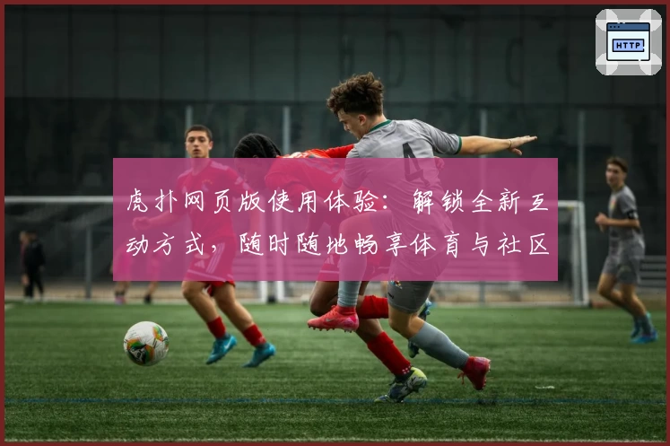 虎扑网页版使用体验：解锁全新互动方式，随时随地畅享体育与社区交流