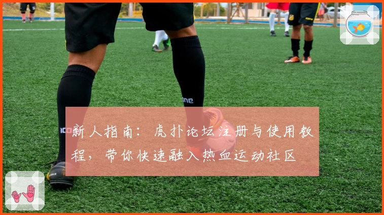 新人指南：虎扑论坛注册与使用教程，带你快速融入热血运动社区
