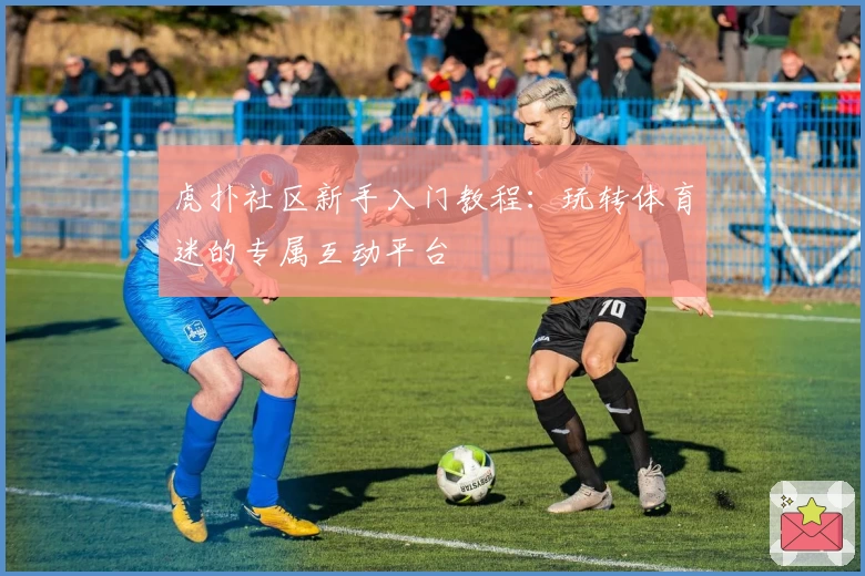 虎扑社区新手入门教程：玩转体育迷的专属互动平台