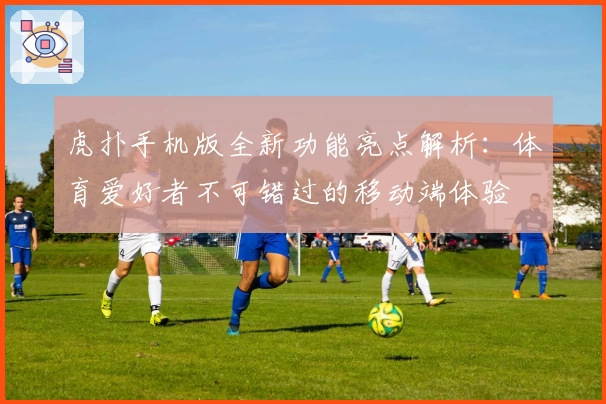 虎扑手机版全新功能亮点解析：体育爱好者不可错过的移动端体验