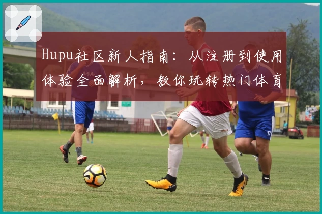 Hupu社区新人指南：从注册到使用体验全面解析，教你玩转热门体育交流平台