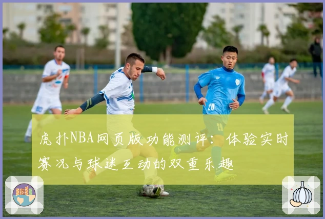 虎扑NBA网页版功能测评：体验实时赛况与球迷互动的双重乐趣