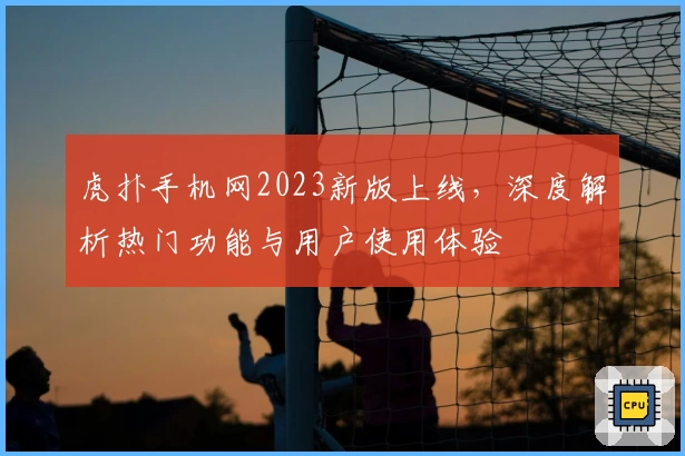 虎扑手机网2023新版上线，深度解析热门功能与用户使用体验