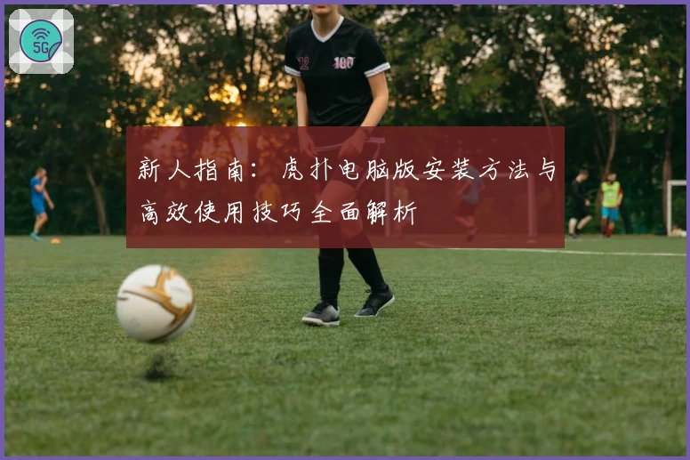 新人指南：虎扑电脑版安装方法与高效使用技巧全面解析