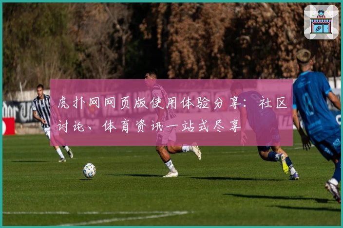 虎扑网网页版使用体验分享：社区讨论、体育资讯一站式尽享