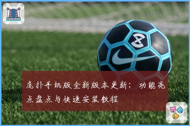虎扑手机版全新版本更新：功能亮点盘点与快速安装教程