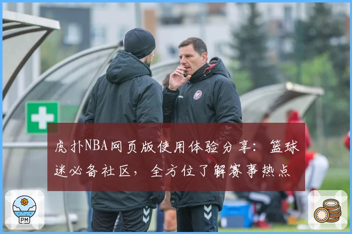 虎扑NBA网页版使用体验分享：篮球迷必备社区，全方位了解赛事热点