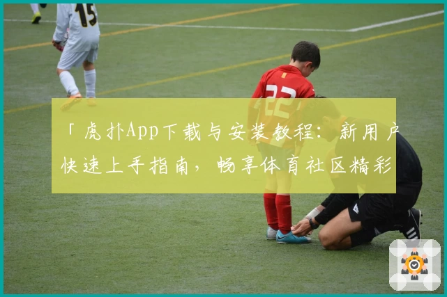 「虎扑App下载与安装教程：新用户快速上手指南，畅享体育社区精彩体验」
