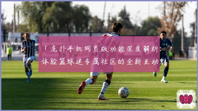「虎扑手机网页版功能深度解析：体验篮球迷专属社区的全新互动魅力」