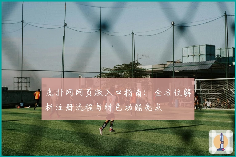 虎扑网网页版入口指南：全方位解析注册流程与特色功能亮点