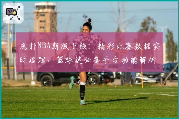 虎扑NBA新版上线：精彩比赛数据实时追踪，篮球迷必备平台功能解析