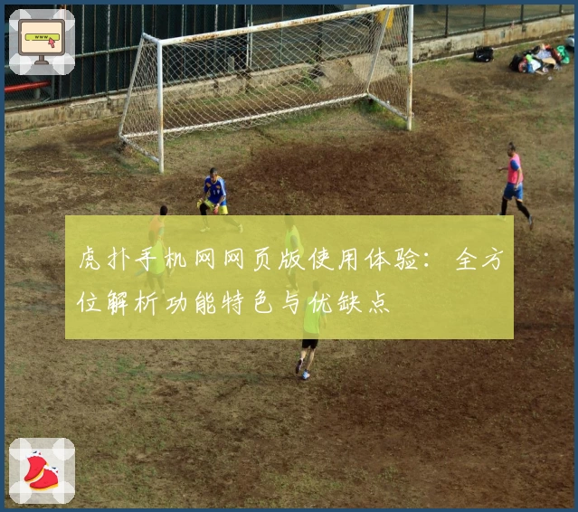 虎扑手机网网页版使用体验：全方位解析功能特色与优缺点