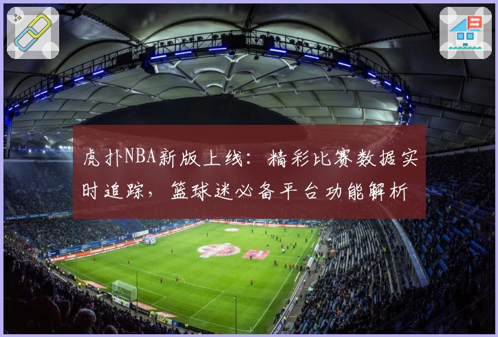 虎扑NBA新版上线：精彩比赛数据实时追踪，篮球迷必备平台功能解析