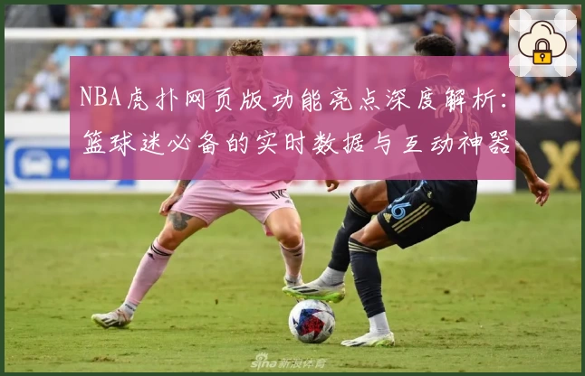NBA虎扑网页版功能亮点深度解析：篮球迷必备的实时数据与互动神器