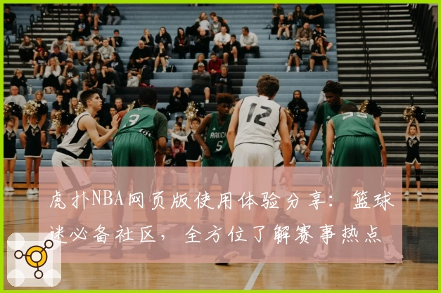 虎扑NBA网页版使用体验分享：篮球迷必备社区，全方位了解赛事热点