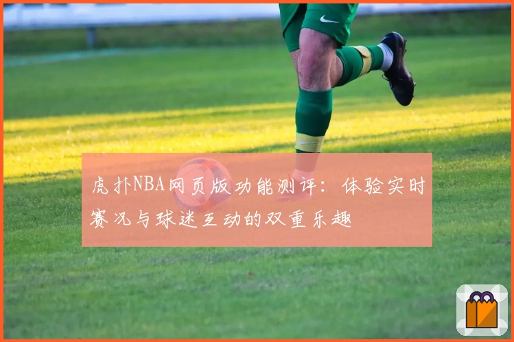 虎扑NBA网页版功能测评：体验实时赛况与球迷互动的双重乐趣