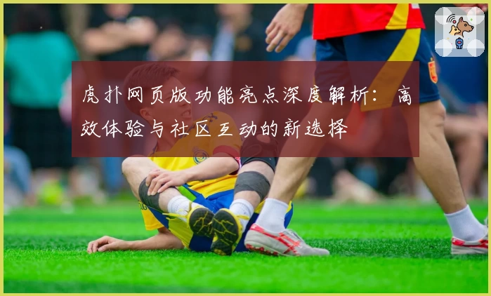 虎扑网页版功能亮点深度解析：高效体验与社区互动的新选择