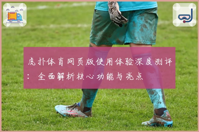 虎扑体育网页版使用体验深度测评：全面解析核心功能与亮点