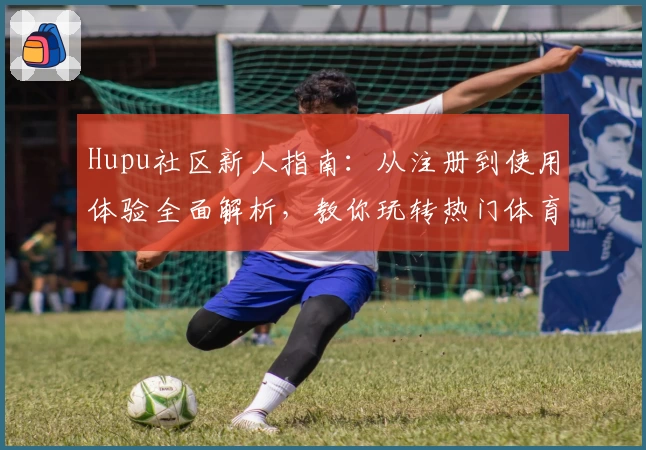 Hupu社区新人指南：从注册到使用体验全面解析，教你玩转热门体育交流平台