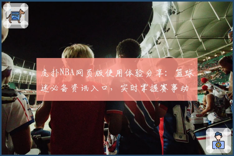 虎扑NBA网页版使用体验分享：篮球迷必备资讯入口，实时掌握赛事动态