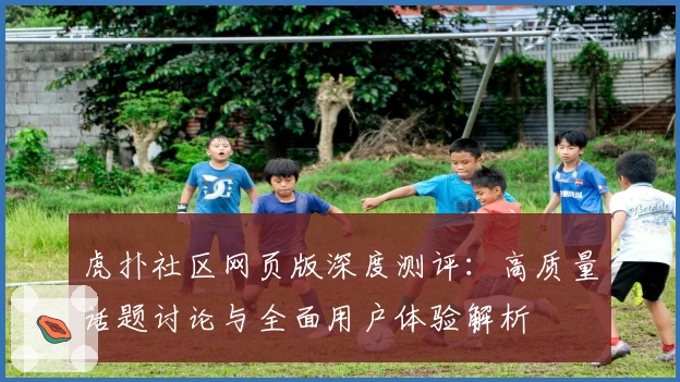 虎扑社区网页版深度测评：高质量话题讨论与全面用户体验解析