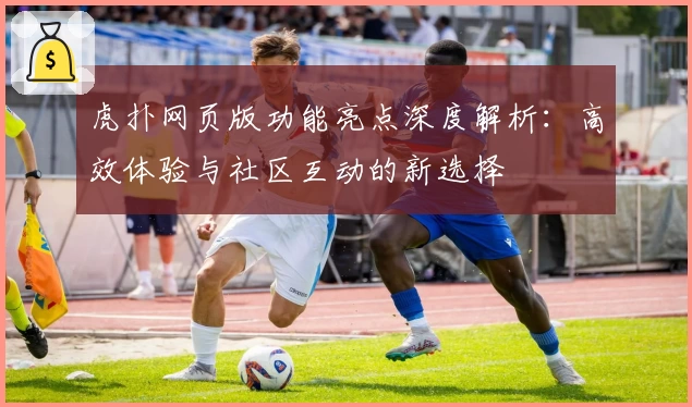 虎扑网页版功能亮点深度解析：高效体验与社区互动的新选择
