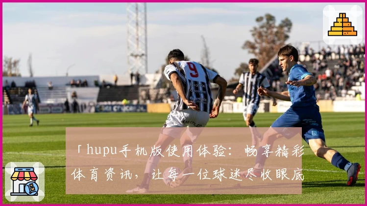 「hupu手机版使用体验：畅享精彩体育资讯，让每一位球迷尽收眼底」